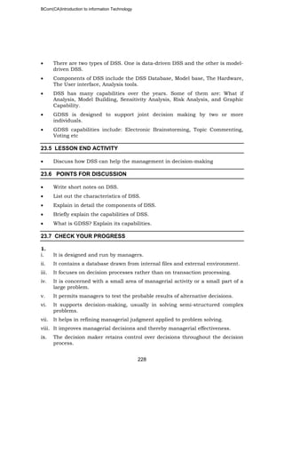 BCom(CA)Introduction to information Technology
228
• There are two types of DSS. One is data-driven DSS and the other is model-
driven DSS.
• Components of DSS include the DSS Database, Model base, The Hardware,
The User interface, Analysis tools.
• DSS has many capabilities over the years. Some of them are: What if
Analysis, Model Building, Sensitivity Analysis, Risk Analysis, and Graphic
Capability.
• GDSS is designed to support joint decision making by two or more
individuals.
• GDSS capabilities include: Electronic Brainstorming, Topic Commenting,
Voting etc
23.5 LESSON END ACTIVITY
• Discuss how DSS can help the management in decision-making
23.6 POINTS FOR DISCUSSION
• Write short notes on DSS.
• List out the characteristics of DSS.
• Explain in detail the components of DSS.
• Briefly explain the capabilities of DSS.
• What is GDSS? Explain its capabilities.
23.7 CHECK YOUR PROGRESS
1.
i. It is designed and run by managers.
ii. It contains a database drawn from internal files and external environment.
iii. It focuses on decision processes rather than on transaction processing.
iv. It is concerned with a small area of managerial activity or a small part of a
large problem.
v. It permits managers to test the probable results of alternative decisions.
vi. It supports decision-making, usually in solving semi-structured complex
problems.
vii. It helps in refining managerial judgment applied to problem solving.
viii. It improves managerial decisions and thereby managerial effectiveness.
ix. The decision maker retains control over decisions throughout the decision
process.
 