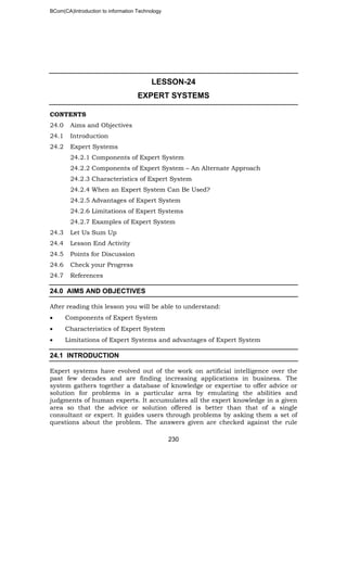 BCom(CA)Introduction to information Technology
230
LESSON-24
EXPERT SYSTEMS
CONTENTS
24.0 Aims and Objectives
24.1 Introduction
24.2 Expert Systems
24.2.1 Components of Expert System
24.2.2 Components of Expert System – An Alternate Approach
24.2.3 Characteristics of Expert System
24.2.4 When an Expert System Can Be Used?
24.2.5 Advantages of Expert System
24.2.6 Limitations of Expert Systems
24.2.7 Examples of Expert System
24.3 Let Us Sum Up
24.4 Lesson End Activity
24.5 Points for Discussion
24.6 Check your Progress
24.7 References
24.0 AIMS AND OBJECTIVES
After reading this lesson you will be able to understand:
• Components of Expert System
• Characteristics of Expert System
• Limitations of Expert Systems and advantages of Expert System
24.1 INTRODUCTION
Expert systems have evolved out of the work on artificial intelligence over the
past few decades and are finding increasing applications in business. The
system gathers together a database of knowledge or expertise to offer advice or
solution for problems in a particular area by emulating the abilities and
judgments of human experts. It accumulates all the expert knowledge in a given
area so that the advice or solution offered is better than that of a single
consultant or expert. It guides users through problems by asking them a set of
questions about the problem. The answers given are checked against the rule
 