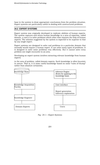 BCom(CA)Introduction to information Technology
231
base in the system to draw appropriate conclusions from the problem situation.
Expert systems are particularly useful in dealing with unstructured problems.
24.2 EXPERT SYSTEMS
Expert system was originally developed to replicate abilities of human experts.
The system captures and stores human knowledge in a area of expertise, called
domain, a uses it to solve problems which other wise requires the help of human
experts. The solution suggested by the system is expected to be superior to that
by any single expert.
Expert systems are designed to solve real problems in a particular domain that
normally would require a human expert. It can solve many types of problems. It
is designed to solve some problems very effectively. But it cannot solve every
problem one might encounter in an area.
Developing an expert system involves extracting relevant knowledge from human
experts
in the area of problem, called domain experts. Such knowledge is often heuristic
in nature. That is, it is some useful knowledge based on some “rules of thump”
rather than absolute certainties.
Knowledge Base Inference Engine
(Rules for applying to the
knowledge base)
Knowledge Acquisition User interface
Facility
Report generation
Inference explanation
Knowledge Engineer
Domain Experts Users
Fig : 24.1 – Expert Systems
 