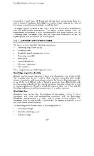 BCom(CA)Introduction to information Technology
232
Acquisition of such rules of thump and storing them in knowledge base are
serious tasks in building a knowledge base. A knowledge engineer does this of
knowledge acquisition and building a knowledge base.
The expert system consists of two major parts: the development environment
and the consultation environment. The expert system builder uses the
development environment to build the components and store expertise into the
knowledge base. Non-expert user uses the consultant environment to get the
expert opinion and advice from the expert system.
24.2.1 COMPONENTS OF EXPERT SYSTEM
The expert systems have the following components:
• Knowledge acquisition facility
• Knowledge base
• Knowledge-based management system
• Reasoning capability
• Work space
• Explanation facility
• Inference engine, and
• User interface
These components are briefly explained below:
Knowledge Acquisition Facility
Domain experts acquire expertise in their area of expertise over a long period.
The expertise may be the result of their constant interaction with similar
experts, observation and personal experience in the domain. Capturing expertise
is one of the most difficult tasks of building knowledge base. This facility adds
new knowledge and rules to the existing knowledge base and ensures its growth
to meet emerging need. Usually a knowledge engineer takes care of this task. He
identifies and interacts with the domain experts to gather expertise.
Knowledge Base
Knowledge base is just like the database of information system. It stores
knowledge and rules and explanations associated with the knowledge.
Knowledge representation is a major task in expert system building. The
knowledge must be meaningfully represented in the system so that the system
can relate to real world problems.
The knowledge base includes three of knowledge such as:
• Factual knowledge
• Heuristic knowledge, and
• Meta knowledge
 