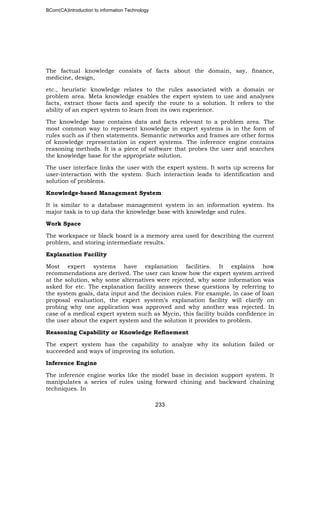 BCom(CA)Introduction to information Technology
233
The factual knowledge consists of facts about the domain, say, finance,
medicine, design,
etc., heuristic knowledge relates to the rules associated with a domain or
problem area. Meta knowledge enables the expert system to use and analyses
facts, extract those facts and specify the route to a solution. It refers to the
ability of an expert system to learn from its own experience.
The knowledge base contains data and facts relevant to a problem area. The
most common way to represent knowledge in expert systems is in the form of
rules such as if then statements. Semantic networks and frames are other forms
of knowledge representation in expert systems. The inference engine contains
reasoning methods. It is a piece of software that probes the user and searches
the knowledge base for the appropriate solution.
The user interface links the user with the expert system. It sorts up screens for
user-interaction with the system. Such interaction leads to identification and
solution of problems.
Knowledge-based Management System
It is similar to a database management system in an information system. Its
major task is to up data the knowledge base with knowledge and rules.
Work Space
The workspace or black board is a memory area used for describing the current
problem, and storing intermediate results.
Explanation Facility
Most expert systems have explanation facilities. It explains how
recommendations are derived. The user can know how the expert system arrived
at the solution, why some alternatives were rejected, why some information was
asked for etc. The explanation facility answers these questions by referring to
the system goals, data input and the decision rules. For example, in case of loan
proposal evaluation, the expert system’s explanation facility will clarify on
probing why one application was approved and why another was rejected. In
case of a medical expert system such as Mycin, this facility builds confidence in
the user about the expert system and the solution it provides to problem.
Reasoning Capability or Knowledge Refinement
The expert system has the capability to analyze why its solution failed or
succeeded and ways of improving its solution.
Inference Engine
The inference engine works like the model base in decision support system. It
manipulates a series of rules using forward chining and backward chaining
techniques. In
 