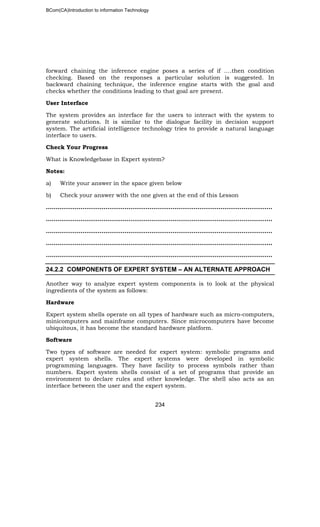 BCom(CA)Introduction to information Technology
234
forward chaining the inference engine poses a series of if ….then condition
checking. Based on the responses a particular solution is suggested. In
backward chaining technique, the inference engine starts with the goal and
checks whether the conditions leading to that goal are present.
User Interface
The system provides an interface for the users to interact with the system to
generate solutions. It is similar to the dialogue facility in decision support
system. The artificial intelligence technology tries to provide a natural language
interface to users.
Check Your Progress
What is Knowledgebase in Expert system?
Notes:
a) Write your answer in the space given below
b) Check your answer with the one given at the end of this Lesson
……………………..………………………………………………………………………………..
……………………………………………………………………………………………..………..
…………………………………………………………………………………………………..…..
…………………………………………………………………………………………………..…..
…………………………………………………………………………………………………..…..
24.2.2 COMPONENTS OF EXPERT SYSTEM – AN ALTERNATE APPROACH
Another way to analyze expert system components is to look at the physical
ingredients of the system as follows:
Hardware
Expert system shells operate on all types of hardware such as micro-computers,
minicomputers and mainframe computers. Since microcomputers have become
ubiquitous, it has become the standard hardware platform.
Software
Two types of software are needed for expert system: symbolic programs and
expert system shells. The expert systems were developed in symbolic
programming languages. They have facility to process symbols rather than
numbers. Expert system shells consist of a set of programs that provide an
environment to declare rules and other knowledge. The shell also acts as an
interface between the user and the expert system.
 