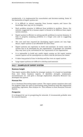 BCom(CA)Introduction to information Technology
237
satisfactorily, it is implemented for consultation and decision-making. Some of
the limitations of expert system are:
• It is difficult to extract expertise from human experts and hence the
knowledge base may not be complete.
• Each problem situation is different from problem to problem. Hence, the
solution suggested by a human expert is bound to be different from expert
system solution.
• Expert system is effective in solving specific problems in narrow domains. It
fails in properly analyzing problems in a larger area and in suggesting
solutions.
• The cost and time required for developing expert system are very high.
Hence, expert system is not affordable for most firms.
• Expert systems are expensive to build and maintain. In many cases the
system has to be developed for the organization. If packages are installed
they may have to be customized for the requirement of the organization.
• It is impossible to build any useful expert system as the expert system
cannot capture all the assumptions on which real-life decisions are based.
• It takes long period of time to develop and fine tune an expert system.
• Large expert systems are difficult to develop and maintain.
24.2.7 EXAMPLES OF EXPERT SYSTEM
Business Insight
This expert system offers facility for strategic analysis. It is based on knowledge
from over thirty business experts. It identifies strength, weaknesses,
inconsistencies etc. and gives a through explanation. Business Resource Inc.
developed this system.
Forecast Pro
It is a business forecasting expert system. The expert system examines data and
the program helps the users in forecasting using statistical tools like exponential
smoothing, regression, Box-Jenkins etc. This software is from Business Forecast
System.
Prospector
It is designed for use in prospecting for minerals. It recommends probable sites
for mineral deposits.
 