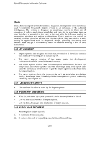 BCom(CA)Introduction to information Technology
238
Mycin
It is a famous expert system for medical diagnosis. It diagnoses blood infections
and recommends treatment. Expert system is an extension of the artificial
intelligence. The system is designed for mimicking experts in there are of
expertise. It collects and stores knowledge and rules in its knowledge base. A
user interface is provided to the user to interact with the inference engine in
generating solutions and getting explanations. Expert systems are useful in
tackling complex problems without the help of experts. They are used in a wide
variety of applications such as diagnosis, design, planning, forecasting and
control. Even though it is extremely useful for decision-making, it has its own
limitations.
24.3 LET US SUM UP
• Expert systems are designed to solve real problems in a particular domain
that normally would require a human expert.
• The expert system consists of two major parts: the development
environment and the consultation environment.
• The expert system builder uses the development environment to build the
components and store expertise into the knowledge base. Non-expert user
uses the consultant environment to get the expert opinion and advice from
the expert system.
• The expert systems have the components such as knowledge acquisition
facility, knowledge base, knowledge-based management system, reasoning
capability, work space etc
24.4 LESSON END ACTIVITY
• Discuss how Decision is made by the Expert system
24.5 POINTS FOR DISCUSSION
• What do you mean by expert system? Explain its components in detail.
• List out the characteristics of expert system.
• List out the advantages and limitations of expert system.
24.6 CHECK YOUR PROGRESS
1. Advantages of Expert system:
i). It enhances decision quality.
ii). It reduces the cost of consulting experts for problem solving.
 