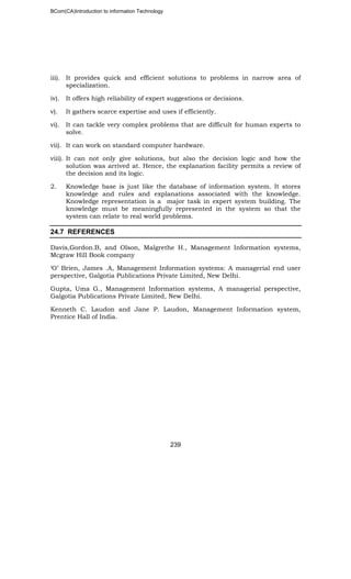 BCom(CA)Introduction to information Technology
239
iii). It provides quick and efficient solutions to problems in narrow area of
specialization.
iv). It offers high reliability of expert suggestions or decisions.
v). It gathers scarce expertise and uses if efficiently.
vi). It can tackle very complex problems that are difficult for human experts to
solve.
vii). It can work on standard computer hardware.
viii). It can not only give solutions, but also the decision logic and how the
solution was arrived at. Hence, the explanation facility permits a review of
the decision and its logic.
2. Knowledge base is just like the database of information system. It stores
knowledge and rules and explanations associated with the knowledge.
Knowledge representation is a major task in expert system building. The
knowledge must be meaningfully represented in the system so that the
system can relate to real world problems.
24.7 REFERENCES
Davis,Gordon.B, and Olson, Malgrethe H., Management Information systems,
Mcgraw Hill Book company
‘O’ Brien, James .A, Management Information systems: A managerial end user
perspective, Galgotia Publications Private Limited, New Delhi.
Gupta, Uma G., Management Information systems, A managerial perspective,
Galgotia Publications Private Limited, New Delhi.
Kenneth C. Laudon and Jane P. Laudon, Management Information system,
Prentice Hall of India.
 