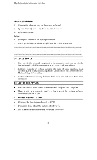 BCom(CA)Introduction to information Technology
25
Check Your Progress
A. Classify the following into hardware and software?
i) Spread Sheet ii). Mouse iii). Data base iv). Scanner
B. What is hardware?
Notes:
a) Write your answer in the space given below
b) Check your answer with the one given at the end of this Lesson
………………………………………………………..……………………………………………..
……………………………………………………………………………………..………………..
………………………………………………………………………………………..……………..
2.5 LET US SUM UP
• Hardware is the physical component of the computer, and soft ware is the
instruction given to the components to perform certain operations.
• Software consists of certain features like ease of use, Graphical user
interface (GUI). Multiplatform capability, Compatibility with other software,
Mail enabling, Web enabling
• Certain differences existing between hard ware and soft ware have been
discussed.
2.6 LESSON END ACTIVITY
• Visit a computer service centre to know about the parts of a computer.
• Make a visit to a computer centre to learn about the various software
languages that are in use.
2.7 POINTS FOR DISCUSSION
• What are the functions performed by CPU?
• Discuss in detail about the features of software?.
• List out the differences between hardware & software.
 