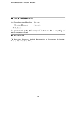BCom(CA)Introduction to information Technology
26
2.8 CHECK YOUR PROGRESS
1 A. Spread sheet and Database - Software
Mouse and Scanner - Hardware
B. Hard ware
The physical unit (parts) of the computers that are capable of computing and
manipulating information
2.9 REFERENCES
ITL Education Solutions Limited, Introduction to Information Technology,
Pearson Education, New Delhi.
 