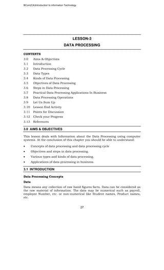 BCom(CA)Introduction to information Technology
27
LESSON-3
DATA PROCESSING
CONTENTS
3.0 Aims & Objectives
3.1 Introduction
3.2 Data Processing Cycle
3.3 Data Types
3.4 Kinds of Data Processing
3.5 Objectives of Data Processing
3.6 Steps in Data Processing
3.7 Practical Data Processing Applications In Business
3.8 Data Processing Operations
3.9 Let Us Sum Up
3.10 Lesson End Activity
3.11 Points for Discussion
3.12 Check your Progress
3.13 References
3.0 AIMS & OBJECTIVES
This lesson deals with Information about the Data Processing using computer
systems. At the conclusion of this chapter you should be able to understand:
• Concepts of data processing and data processing cycle
• Objectives and steps in data processing.
• Various types and kinds of data processing.
• Applications of data processing in business.
3.1 INTRODUCTION
Data Processing Concepts
Data
Data means any collection of raw hand figures facts. Data can be considered as
the raw material of information. The data may be numerical such as payroll,
employee Number, etc. or non-numerical like Student names, Product names,
etc.
 