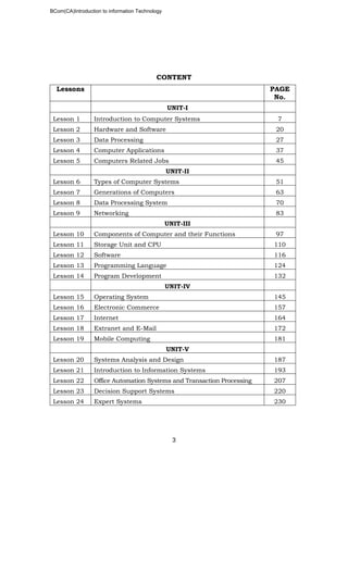 BCom(CA)Introduction to information Technology
3
CONTENT
Lessons PAGE
No.
UNIT-I
Lesson 1 Introduction to Computer Systems 7
Lesson 2 Hardware and Software 20
Lesson 3 Data Processing 27
Lesson 4 Computer Applications 37
Lesson 5 Computers Related Jobs 45
UNIT-II
Lesson 6 Types of Computer Systems 51
Lesson 7 Generations of Computers 63
Lesson 8 Data Processing System 70
Lesson 9 Networking 83
UNIT-III
Lesson 10 Components of Computer and their Functions 97
Lesson 11 Storage Unit and CPU 110
Lesson 12 Software 116
Lesson 13 Programming Language 124
Lesson 14 Program Development 132
UNIT-IV
Lesson 15 Operating System 145
Lesson 16 Electronic Commerce 157
Lesson 17 Internet 164
Lesson 18 Extranet and E-Mail 172
Lesson 19 Mobile Computing 181
UNIT-V
Lesson 20 Systems Analysis and Design 187
Lesson 21 Introduction to Information Systems 193
Lesson 22 Office Automation Systems and Transaction Processing 207
Lesson 23 Decision Support Systems 220
Lesson 24 Expert Systems 230
 