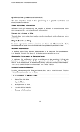 BCom(CA)Introduction to information Technology
30
Qualitative and quantitative information:
The next important want of data processing is to provide qualitative and
quantitative information.
Proper and Timely Information:
Different kinds of information are needed in almost all organizations. Data
processing provides correct and timely information.
Storage and retrieval of data:
Through data processing, information can be stored and retrieved as and when
necessary.
Helps in Decision-making:
In every organization various decisions are taken at different levels. Such
decisions can be more accurate if effective data processing system is used
Improves Productivity:
To improve productivity, various measures are to be identified and implemented.
It is possible through the properly designed data processing system.
Maintaining Performance at Optimum Level:
To maintain the performance of the organization at best possible level various
functions at different levels of the organization are to be coordinated. There
should be a smooth flow of information among various functional departments.
This can be easily achieved through data processing system.
Efficient Office Management:
In office management also data processing plays a very important role, through
which office automation can be done.
3.6 STEPS IN DATA PROCESSING
• Identifying the data
• Input of Data.
• Manipulation of Data.
• Output of Information.
• Storage of Information
 
