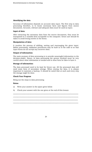 BCom(CA)Introduction to information Technology
31
Identifying the data
Accuracy of information depends on accurate data input. The first step in data
processing therefore, is to locate necessary facts and figures from source
documents. Accurate, relevant and adequate data must be used as input.
Input of data:
After extracting the necessary data from the source documents, they must be
transposed in a suitable form acceptable to the computer. Great care should be
taken to avoid wrong entries in the forms.
Manipulation of data:
It involves the process of shifting, sorting and rearranging the given input.
Before processing, validation procedures may be built in to the code to so that
input forms do not accept any incorrect data.
Output of information:
The main purpose of data processing is to provide meaningful information to the
decision-maker. Hence, in data processing the person involved must be very
careful about what information is needed and in what form he likes to have it.
Storage of information:
The data processed need to be kept for future use. All the processed data will
need some form of secondary storage. When storing the data, it is always
important to maintain a backup. It should be noted that at each and every step
the storage might be done.
Check Your Progress
Bring out the steps in data processing
Notes:
a) Write your answer in the space given below
b) Check your answer with the one given at the end of this Lesson
……………………………………………………………………………..………………………..
………………………………………………………………………………………………..……..
………………………………………………………………………………………………….…..
……………………………………………………………………………………………………….
 