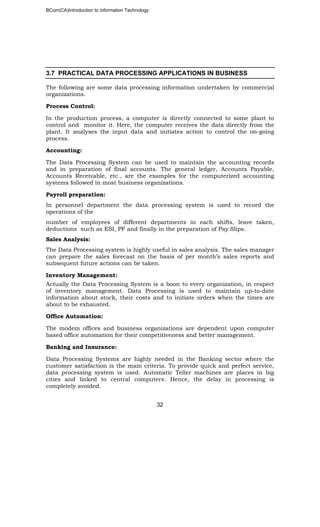 BCom(CA)Introduction to information Technology
32
3.7 PRACTICAL DATA PROCESSING APPLICATIONS IN BUSINESS
The following are some data processing information undertaken by commercial
organizations.
Process Control:
In the production process, a computer is directly connected to some plant to
control and monitor it. Here, the computer receives the data directly from the
plant. It analyses the input data and initiates action to control the on-going
process.
Accounting:
The Data Processing System can be used to maintain the accounting records
and in preparation of final accounts. The general ledger, Accounts Payable,
Accounts Receivable, etc., are the examples for the computerized accounting
systems followed in most business organizations.
Payroll preparation:
In personnel department the data processing system is used to record the
operations of the
number of employees of different departments in each shifts, leave taken,
deductions such as ESI, PF and finally in the preparation of Pay Slips.
Sales Analysis:
The Data Processing system is highly useful in sales analysis. The sales manager
can prepare the sales forecast on the basis of per month’s sales reports and
subsequent future actions can be taken.
Inventory Management:
Actually the Data Processing System is a boon to every organization, in respect
of inventory management. Data Processing is used to maintain up-to-date
information about stock, their costs and to initiate orders when the times are
about to be exhausted.
Office Automation:
The modem offices and business organizations are dependent upon computer
based office automation for their competitiveness and better management.
Banking and Insurance:
Data Processing Systems are highly needed in the Banking sector where the
customer satisfaction is the main criteria. To provide quick and perfect service,
data processing system is used. Automatic Teller machines are places in big
cities and linked to central computers. Hence, the delay in processing is
completely avoided.
 