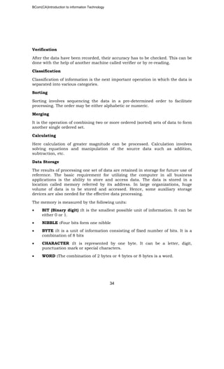 BCom(CA)Introduction to information Technology
34
Verification
After the data have been recorded, their accuracy has to be checked. This can be
done with the help of another machine called verifier or by re-reading.
Classification
Classification of information is the next important operation in which the data is
separated into various categories.
Sorting
Sorting involves sequencing the data in a pre-determined order to facilitate
processing. The order may be either alphabetic or numeric.
Merging
It is the operation of combining two or more ordered (sorted) sets of data to form
another single ordered set.
Calculating
Here calculation of greater magnitude can be processed. Calculation involves
solving equations and manipulation of the source data such as addition,
subtraction, etc.
Data Storage
The results of processing one set of data are retained in storage for future use of
reference. The basic requirement for utilizing the computer in all business
applications is the ability to store and access data. The data is stored in a
location called memory referred by its address. In large organizations, huge
volume of data is to be stored and accessed. Hence, some auxiliary storage
devices are also needed for the effective data processing.
The memory is measured by the following units:
• BIT (Binary digit) :It is the smallest possible unit of information. It can be
either 0 or 1.
• NIBBLE :Four bits form one nibble
• BYTE :It is a unit of information consisting of fixed number of bits. It is a
combination of 8 bits
• CHARACTER :It is represented by one byte. It can be a letter, digit,
punctuation mark or special characters.
• WORD :The combination of 2 bytes or 4 bytes or 8 bytes is a word.
 
