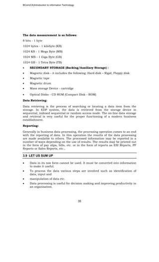 BCom(CA)Introduction to information Technology
35
The data measurement is as follows:
8 bits - 1 byte
1024 bytes - 1 kilobyte (KB)
1024 KB - 1 Mega Byte (MB)
1024 MB - 1 Giga Byte (GB)
1024 GB - 1 Tetra Byte (TB)
• SECONDARY STORAGE (Backing/Auxiliary Storage) :
• Magnetic disk - it includes the following: Hard disk – Rigid, Floppy disk
• Magnetic tape
• Magnetic drum
• Mass storage Device - cartridge
• Optical Disks - CD ROM (Compact Disk - ROM)
Data Retrieving:
Data retrieving is the process of searching or locating a data item from the
storage. In EDP system, the data is retrieved from the storage device in
sequential, indexed sequential or random access mode. The on-line data storage
and retrieval is very useful for the proper functioning of a modern business
establishment.
Reporting:
Generally in business data processing, the processing operation comes to an end
with the reporting of data. In this operation the results of the data processing
are made available to others. The processed information may be reported in a
number of ways depending on the use of results. The results may be printed out
in the form of pay slips, bills, etc. or in the form of reports as ESI Reports, PF
Reports or Sales Reports, etc.,
3.9 LET US SUM UP
• Data in its raw form cannot be used. It must be converted into information
to make it useful.
• To process the data various steps are involved such as identification of
data, input and
• manipulation of data etc.
• Data processing is useful for decision making and improving productivity in
an organisation.
 