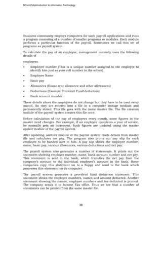 BCom(CA)Introduction to information Technology
38
Business community employs computers for such payroll applications and runs
a program consisting of a number of smaller programs or modules. Each module
performs a particular function of the payroll. Sometimes we call this set of
programs as payroll system.
To calculate the pay of an employee, management normally uses the following
details of
employees.
• Employee number (This is a unique number assigned to the employee to
identify him just as your roll number in the school)
• Employee Name
• Basic pay
• Allowances (House rent allowance and other allowances)
• Deductions (Example Provident Fund deduction)
• Bank account number.
These details above the employees do not change but they have to be used every
month. So they are entered into a file in a computer storage medium and
permanently stored. This file goes with the name master file. The file creation
module of the payroll system creates this file once.
Before calculation of the pay of employees every month, some figures in the
master need changes. For example, if an employee completes a year of service,
he normally gets an increment. Such figures are updated using the master
update module of the payroll system.
After updating, another module of the payroll system reads details from master
file and calculates net pay. The program also prints out pay slip for each
employee to be handed over to him. A pay slip shows the employee number,
name, basic pay, various allowances, various deductions and net pay.
The payroll system also generates a number of statements. It prints out the
statement showing employee number, name, bank account number and net pay.
This statement is sent to the bank, which transfers the net pay from the
company’s account to the individual employee’s account in the bank. Some
companies copy this statement on to a floppy and send to the bank which
processes this statement on its computer.
The payroll system generates a provident fund deduction statement. This
statement shows the employee numbers, names and amount deducted. Another
statement showing the names, employee numbers and tax deducted is printed.
The company sends it to Income Tax office. Thus we see that a number of
statements can be printed from the same master file.
 