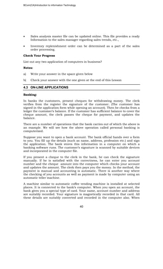 BCom(CA)Introduction to information Technology
40
• Sales analysis master file can be updated online. This file provides a ready
Information to the sales manager regarding sales trends, etc.,
• Inventory replenishment order can be determined as a part of the sales
order processing.
Check Your Progress
List out any two application of computers in business?
Notes:
a) Write your answer in the space given below
b) Check your answer with the one given at the end of this Lesson
4.3 ON-LINE APPLICATIONS
Banking:
In banks the customers, present cheques for withdrawing money. The clerk
verifies from the register the signature of the customer. (The customer has
signed in the application form while opening an account). Then he checks from a
ledger the customer’s balance. If the customer has sufficient balance to cover the
cheque amount, the clerk passes the cheque for payment, and updates the
balance.
There are a number of operations that the bank carries out of which the above is
an example. We will see how the above operation called personal banking is
computerized.
Suppose you want to open a bank account. The bank official hands over a form
to you. You fill up the details (such as name, address, profession etc.) and sign
the application. The bank stores this information in a computer on which a
banking software runs. The customer’s signature is scanned by suitable devices
and incorporated in the computer file.
If you present a cheque to the clerk in the bank, he can check the signature
manually. If he is satisfied with the correctness, he can enter you account
number and the cheque amount into the computer which checks your account
and updates the amount. The clerk then pays you the money. In the method, the
payment is manual and accounting is automatic. There is another way where
the checking of you accounts as well as payment is made by computer using an
automatic teller machine.
A machine similar to automatic coffee vending machine is installed at selected
places. It is connected to the bank’s computer. When you open an account, the
bank gives you a special type of card. Your name, account number and address
are suitably recorded. Your signature is magnetically recorded in that card. All
these details are suitably converted and recorded in the computer also. When
 