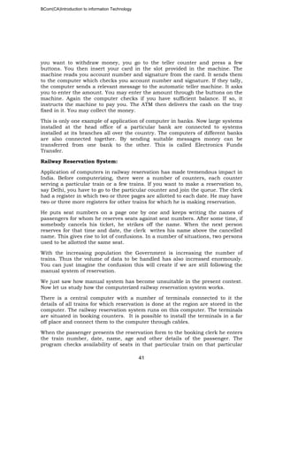 BCom(CA)Introduction to information Technology
41
you want to withdraw money, you go to the teller counter and press a few
buttons. You then insert your card in the slot provided in the machine. The
machine reads you account number and signature from the card. It sends them
to the computer which checks you account number and signature. If they tally,
the computer sends a relevant message to the automatic teller machine. It asks
you to enter the amount. You may enter the amount through the buttons on the
machine. Again the computer checks if you have sufficient balance. If so, it
instructs the machine to pay you. The ATM then delivers the cash on the tray
fixed in it. You may collect the money.
This is only one example of application of computer in banks. Now large systems
installed at the head office of a particular bank are connected to systems
installed at its branches all over the country. The computers of different banks
are also connected together. By sending suitable messages money can be
transferred from one bank to the other. This is called Electronics Funds
Transfer.
Railway Reservation System:
Application of computers in railway reservation has made tremendous impact in
India. Before computerizing, there were a number of counters, each counter
serving a particular train or a few trains. If you want to make a reservation to,
say Delhi, you have to go to the particular counter and join the queue. The clerk
had a register in which two or three pages are allotted to each date. He may have
two or three more registers for other trains for which he is making reservation.
He puts seat numbers on a page one by one and keeps writing the names of
passengers for whom he reserves seats against seat numbers. After some time, if
somebody cancels his ticket, he strikes off the name. When the next person
reserves for that time and date, the clerk writes his name above the cancelled
name. This gives rise to lot of confusions. In a number of situations, two persons
used to be allotted the same seat.
With the increasing population the Government is increasing the number of
trains. Thus the volume of data to be handled has also increased enormously.
You can just imagine the confusion this will create if we are still following the
manual system of reservation.
We just saw how manual system has become unsuitable in the present context.
Now let us study how the computerized railway reservation system works.
There is a central computer with a number of terminals connected to it the
details of all trains for which reservation is done at the region are stored in the
computer. The railway reservation system runs on this computer. The terminals
are situated in booking counters. It is possible to install the terminals in a far
off place and connect them to the computer through cables.
When the passenger presents the reservation form to the booking clerk he enters
the train number, date, name, age and other details of the passenger. The
program checks availability of seats in that particular train on that particular
 