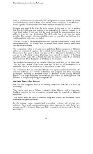 BCom(CA)Introduction to information Technology
42
date. If accommodation is available, the clerk presses a button on the key board
and the computer prints out the ticket on the printer connected to the terminal.
It also updates the computer file to reflect the new reservation position.
Suppose you wanted the ticket for train number 1, but you get only a waiting
list. The clerk tells you your position in the waiting list. If you want you can get a
wait listed ticket. If not, you tell the clerk to check for accommodation in a
different train to your destination. The clerk only has to re-enter the train
number. The computer checks availability, reserves you ticket on that train if a
seat is available and prints the ticket.
Thus you can go to any booking counter and request for reservation in any train
being operated on that station. Also the errors found in the manual reservation
method are eliminated.
The reservation system is broader based as follows: Today computers in different
cities are connected together. (It is called networking). Suppose you are in
Coimbatore. You want to book your journey from Chennai to Coimbatore. You
can go to a booking counter (Railways have opened a number of booking
counters in the same city) in Coimbatore and reserve your ticket from Channai
to Coimbatore. Thus there is lot of flexibility in reservation.
We studied that computers are capable of storing lot of data on the hard disk.
They are also capable of retrieving data fast. So the list of passengers for a
particular day for a particular train is also printed out very fast.
The reservation data for a number of trains over a period of time is available. By
suitable software, the railway authorities can prepare the data regarding
passengers traveling in different trains to different places during different
periods. This helps them plan for new trains, reschedule the running trains and
make lot of analysis regarding passenger traffic.
Air Lines Reservation System:
We saw how computers handle the railway reservation and offer a number of
advantages.
They can be used also in Airlines reservation. Only difference will be that some
booking counters in the reservation network may be situated in different
countries.
This means that we have to connect computers across the countries. Such
networks are operational now.
In the coming years, computerized reservation systems will become very
common. Even hotel accommodation reservation systems for major hotels are
coming up. If we integrate flight and hotel reservation, it is convenient for the
passengers.
 