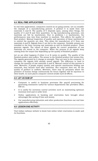 BCom(CA)Introduction to information Technology
43
4.4 REAL-TIME APPLICATIONS
In real time applications, computers control an on going activity. Let us consider
the example of a manufacturing process. A product C is made from raw
materials A and B. The quality of C depends upon, among other things, the
quality of A and B and their quantities. In big manufacturing processes, raw
materials are fed by machineries. Due to problems i n machineries, the
performances may vary from machine to machine. This affects the quality of
final product. Manual inspection of quality and operation of these machineries
to control the quantity are slow. This slows the manufacture of C from raw
materials A and B. Signals from C are fed to the computer. Suitable sensors are
installed in the lines carrying raw materials as well as finished product. These
generate signals. The values of these signals for correct proportion of raw
materials are stored in the computer. When the process is on signals keep
coming from the output line depending up the quality of finished product.
Let us see what happens if either A or B varies in quality. The quality of the
finished product also suffers. The sensor in the finished product line senses this.
The signals generated by it change in strength. They are sent to the computer. It
compares the signals with already stored signals. The difference is used to
change the quantity of raw materials A and B. Manual control of this process is
slow. Moreover, if people inspect quality and operate machineries feeding raw
materials, they become tired after sometime. But computer does not. So the
quality of product is uniform. Moreover, there may be processes where the
presence of human beings continuously for hours together will be injurious to
their health. In such places computer control avoids such ill-effects.
4.5 LET US SUM UP
• Computer is useful in business processes like payroll processing for
generating statements useful for various departments like provident office,
ESI etc.
• It is useful for inventory control activities such as maintaining optimum
inventory level and re-order level.
• Online applications in banking and reservation have brought about
advantages like saving of time and money.
• Car manufacturing industries and other production functions use real time
applications effectively.
4.6 LESSON END ACTIVITY
Visit Indian railways website to know how online ticket reservation is made and
its functions.
 