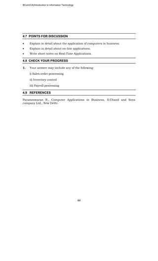 BCom(CA)Introduction to information Technology
44
4.7 POINTS FOR DISCUSSION
• Explain in detail about the application of computers in business.
• Explain in detail about on-line applications.
• Write short notes on Real-Time Applications.
4.8 CHECK YOUR PROGRESS
1. Your answer may include any of the following:
i) Sales order processing
ii) Inventory control
iii) Payroll processing
4.9 REFERENCES
Parameswaran R., Computer Applications in Business, S.Chand and Sons
company Ltd., New Delhi.
 