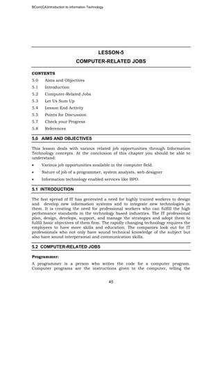 BCom(CA)Introduction to information Technology
45
LESSON-5
COMPUTER-RELATED JOBS
CONTENTS
5.0 Aims and Objectives
5.1 Introduction
5.2 Computer-Related Jobs
5.3 Let Us Sum Up
5.4 Lesson End Activity
5.5 Points for Discussion
5.7 Check your Progress
5.8 References
5.0 AIMS AND OBJECTIVES
This lesson deals with various related job opportunities through Information
Technology concepts. At the conclusion of this chapter you should be able to
understand:
• Various job opportunities available in the computer field.
• Nature of job of a programmer, system analysts, web designer
• Information technology enabled services like BPO.
5.1 INTRODUCTION
The fast spread of IT has generated a need for highly trained workers to design
and develop new information systems and to integrate new technologies in
them. It is creating the need for professional workers who can fulfill the high
performance standards in the technology based industries. The IT professional
plan, design, develops, support, and manage the strategies and adopt them to
fulfill basic objectives of them firm. The rapidly changing technology requires the
employees to have more skills and education. The companies look out for IT
professionals who not only have sound technical knowledge of the subject but
also have sound interpersonal and communication skills.
5.2 COMPUTER-RELATED JOBS
Programmer:
A programmer is a person who writes the code for a computer program.
Computer programs are the instructions given to the computer, telling the
 
