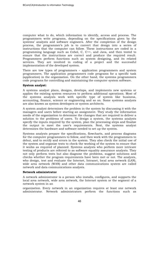BCom(CA)Introduction to information Technology
46
computer what to do, which information to identify, access and process. The
programmers write programs, depending on the specifications given by the
systems’ analysts and software engineers. After the completion of the design
process, the programmer’s job is to convert that design into a series of
instructions that the computer can follow. These instructions are coded in a
programming language such as Cobol, C, C++, and Java, and then tested to
ensure that the instructions are correct and produce the required result.
Programmers perform functions such as system designing, and its related
services. They are involved in coding of a project and the successful
implementation of the developed system.
There are tow types of programmers – application programmers and system
programmers. The application programmers code programs for a specific task
(application) in the organization. On the other hand, the systems programmers
code programs for controlling and maintaining the computer system software.
System analyst:
A systems analyst plans, designs, develops, and implements new systems or
applies the existing system resources to perform additional operations. Most of
the systems analysts work with specific type of system like business,
accounting, finance, science or engineering and so on. Some systems analysts
are also known as system developers or system architects.
A system analyst determines the problem in the system by discussing it with the
managers and users before starting an assignment. They study the information
needs of the organization to determine the changes that are required to deliver a
solution to the problems of users. To design a system, the systems analysts
specify the inputs required by the system, plan the processing steps and finalize
the output to meet the user’s requirements. Next, the systems analyst
determines the hardware and software needed to set up the system.
Systems analysts prepare the specifications, flowcharts, and process diagrams
for the computer programmers to follow, and then work with the programmers to
debut, and to rectify and errors in the system. They also check the initial use of
the system and organize tests to check the working of the system to ensure that
it works as required of planned. Systems analysts who perform more intricate
testing of products are referred to as software equality assurance analysts. They
not only perform tests but also diagnose the problems, suggest solutions and
checks whether the program requirements have been met or not. The analysts,
who design, test and evaluate the Internet, Intranet, local area network (LAN),
wide area network (WAN) and other data communications system are called
network and data communications analysts.
Network administrator
A network administrator is a person who installs, configures, and supports the
local area network, wide area network, the Internet system or the segment of a
network system in an
organization. Every network in an organization requires at least one network
administrator. Network administrators perform the functions such as
 