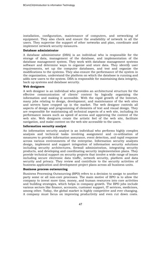 BCom(CA)Introduction to information Technology
47
installation, configuration, maintenance of computers, and networking of
equipment. They also check and ensure the availability of network to all the
users. They supervise the support of other networks and plan, coordinate and
implement network security measures.
Database administrator
A database administrator (DBA) is an individual who is responsible for the
storage of data, management of the database, and implementation of the
database management system. They work with database management systems
software and determine ways to organize and store data. They identify user
requirements, set up the computer databases, and test and organize the
modifications to the systems. They also ensure the performance of the system in
the organization, understand the platform on which the database is running and
adds new users to the system. DBA is responsible for maintaining data integrity,
back up systems and database security.
Web designers
A web designer is an individual who provides an architectural structure for the
effective communication of clients’ content by logically organizing the
information and making it accessible. With the rapid growth of the Internet,
many jobs relating to design, development, and maintenance of the web sites
and servers have cropped up in the market. The web designer controls all
aspects of design and programming of elements of text and visual design. They
are responsible for maintaining all technical aspects of a web site, including its
performance issues such as speed of access and approving the content of the
web site. Web designers create the artistic feel of the web site, facilitate
navigation, and make content on the web site accessible to the users.
Information security analyst
An information security analyst is an individual who performs highly complex
analysis and technical tasks involving assignment and co-ordination of
measures to provide information assurance, event detection, and rapid response
across various environments of the enterprise. Information security analysts
design, implement and support integration of information security solutions
including security architectures, firewall administration, integrating security
products, and developing and coordinating security implementation plans. They
provide technical support on security projects that involve a wide range of issues
including secure electronic data traffic, network security, platform and data
security and privacy. They review and contribute to the security activities of
business application and development project plans across all business units.
Business process outsourcing
Business Processing Outsourcing (BPO) refers to a decision to assign to another
party some or all non-core processes. The main motive of BPO is to allow the
company to invest more time, money, and human resources into core activities
and building strategies, which helps in company growth. The BPO jobs include
various sectors like finance, accounts, customer support, IT services, medicines,
among other. Today, the global market is highly competitive and ever changing.
A company must focus on improving productivity and even cut down costs.
 
