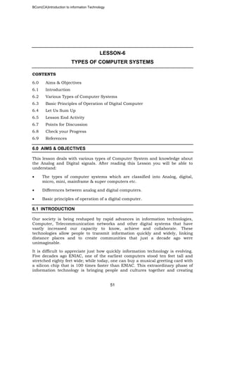 BCom(CA)Introduction to information Technology
51
LESSON-6
TYPES OF COMPUTER SYSTEMS
CONTENTS
6.0 Aims & Objectives
6.1 Introduction
6.2 Various Types of Computer Systems
6.3 Basic Principles of Operation of Digital Computer
6.4 Let Us Sum Up
6.5 Lesson End Activity
6.7 Points for Discussion
6.8 Check your Progress
6.9 References
6.0 AIMS & OBJECTIVES
This lesson deals with various types of Computer System and knowledge about
the Analog and Digital signals. After reading this Lesson you will be able to
understand:
• The types of computer systems which are classified into Analog, digital,
micro, mini, mainframe & super computers etc.
• Differences between analog and digital computers.
• Basic principles of operation of a digital computer.
6.1 INTRODUCTION
Our society is being reshaped by rapid advances in information technologies,
Computer, Telecommunication networks and other digital systems that have
vastly increased our capacity to know, achieve and collaborate. These
technologies allow people to transmit information quickly and widely, linking
distance places and to create communities that just a decade ago were
unimaginable.
It is difficult to appreciate just how quickly information technology is evolving.
Five decades ago ENIAC, one of the earliest computers stood ten feet tall and
stretched eighty feet wide; while today, one can buy a musical greeting card with
a silicon chip that is 100 times faster than ENIAC. This extraordinary phase of
information technology is bringing people and cultures together and creating
 