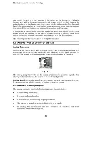 BCom(CA)Introduction to information Technology
52
new social dynamics in the process. It is leading to the formation of closely
bonded and widely dispersed community of people united by their interest in
doing business or in sharing experiences and intellectual pursuits. New forms of
knowledge accumulation are developing, as are computer based learning system
that opened the way to innovate modes of instruction and learning.
A computer is an electronic machine, operating under the control instructions
stored inside its memory. As an aid in problem solving, it accepts data, both
numeric and non numeric, processes and presents it in the desired form.
The following are the various types of computer systems:
6.2 VARIOUS TYPES OF COMPUTER SYSTEMS
Analog Computers
Analog is the Greek word, which means similar. So, in analog computers, the
similarities between any two quantities are measure by electrical voltages or
current. The analog computers operate by measuring instead of counting.
Fig : 6.1
The analog computer works on the supply of continuous electrical signals. The
display is also continuous. Its output is in the form of graphs.
Analog Signal: An analog signal is a continuous variable electromagnetic wave.
It can consume an infinite number of voltage or current values.
Characteristics of analog computer
The analog computer has the following important characteristics :
• It operates by measuring.
• It requires physical analog.
• It functions on continuously varying quantities.
• The output is usually represented in the form of graph.
• In analog, the calculations are first converted in equation and later
converted into electrical signals.
 