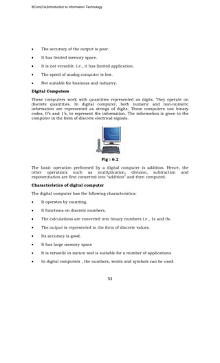 BCom(CA)Introduction to information Technology
53
• The accuracy of the output is poor.
• It has limited memory space.
• It is not versatile. i.e., it has limited application.
• The speed of analog computer is low.
• Not suitable for business and industry.
Digital Computers
These computers work with quantities represented as digits. They operate on
discrete quantities. In digital computer, both numeric and non-numeric
information are represented as strings of digits. These computers use binary
codes, 0’s and 1’s, to represent the information. The information is given to the
computer in the form of discrete electrical signals.
Fig : 6.2
The basic operation performed by a digital computer is addition. Hence, the
other operations such as multiplication, division, subtraction and
exponentiation are first converted into “addition” and then computed.
Characteristics of digital computer
The digital computer has the following characteristics:
• It operates by counting.
• It functions on discrete numbers.
• The calculations are converted into binary numbers i.e., 1s and 0s.
• The output is represented in the form of discrete values.
• Its accuracy is good.
• It has large memory space
• It is versatile in nature and is suitable for a number of applications
• In digital computers , the numbers, words and symbols can be used.
 