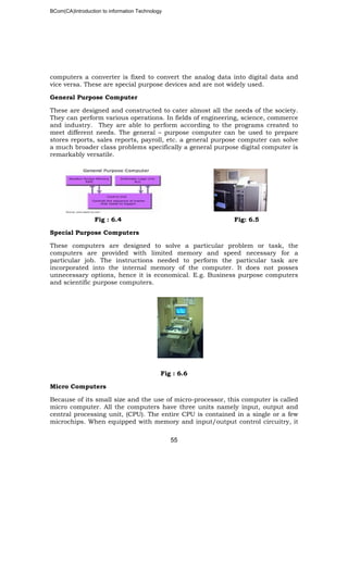 BCom(CA)Introduction to information Technology
55
computers a converter is fixed to convert the analog data into digital data and
vice versa. These are special purpose devices and are not widely used.
General Purpose Computer
These are designed and constructed to cater almost all the needs of the society.
They can perform various operations. In fields of engineering, science, commerce
and industry. They are able to perform according to the programs created to
meet different needs. The general – purpose computer can be used to prepare
stores reports, sales reports, payroll, etc. a general purpose computer can solve
a much broader class problems specifically a general purpose digital computer is
remarkably versatile.
Fig : 6.4 Fig: 6.5
Special Purpose Computers
These computers are designed to solve a particular problem or task, the
computers are provided with limited memory and speed necessary for a
particular job. The instructions needed to perform the particular task are
incorporated into the internal memory of the computer. It does not posses
unnecessary options, hence it is economical. E.g. Business purpose computers
and scientific purpose computers.
Fig : 6.6
Micro Computers
Because of its small size and the use of micro-processor, this computer is called
micro computer. All the computers have three units namely input, output and
central processing unit, (CPU). The entire CPU is contained in a single or a few
microchips. When equipped with memory and input/output control circuitry, it
 