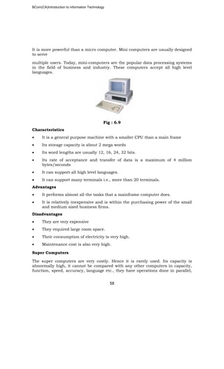 BCom(CA)Introduction to information Technology
58
It is more powerful than a micro computer. Mini computers are usually designed
to serve
multiple users. Today, mini-computers are the popular data processing systems
in the field of business and industry. These computers accept all high level
languages.
Fig : 6.9
Characteristics
• It is a general purpose machine with a smaller CPU than a main frame
• Its storage capacity is about 2 mega words
• Its word lengths are usually 12, 16, 24, 32 bits.
• Its rate of acceptance and transfer of data is a maximum of 4 million
bytes/seconds
• It can support all high level languages.
• It can support many terminals i.e., more than 20 terminals.
Advantages
• It performs almost all the tasks that a mainframe computer does.
• It is relatively inexpensive and is within the purchasing power of the small
and medium sized business firms.
Disadvantages
• They are very expensive
• They required large room space.
• Their consumption of electricity is very high.
• Maintenance cost is also very high.
Super Computers
The super computers are very costly. Hence it is rarely used. Its capacity is
abnormally high, it cannot be compared with any other computers in capacity,
function, speed, accuracy, language etc., they have operations done in parallel,
 
