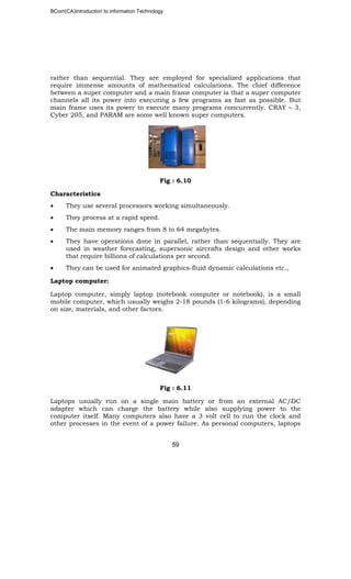 BCom(CA)Introduction to information Technology
59
rather than sequential. They are employed for specialized applications that
require immense amounts of mathematical calculations. The chief difference
between a super computer and a main frame computer is that a super computer
channels all its power into executing a few programs as fast as possible. But
main frame uses its power to execute many programs concurrently. CRAY – 3,
Cyber 205, and PARAM are some well known super computers.
Fig : 6.10
Characteristics
• They use several processors working simultaneously.
• They process at a rapid speed.
• The main memory ranges from 8 to 64 megabytes.
• They have operations done in parallel, rather than sequentially. They are
used in weather forecasting, supersonic aircrafts design and other works
that require billions of calculations per second.
• They can be used for animated graphics-fluid dynamic calculations etc.,
Laptop computer:
Laptop computer, simply laptop (notebook computer or notebook), is a small
mobile computer, which usually weighs 2-18 pounds (1-6 kilograms), depending
on size, materials, and other factors.
Fig : 6.11
Laptops usually run on a single main battery or from an external AC/DC
adapter which can charge the battery while also supplying power to the
computer itself. Many computers also have a 3 volt cell to run the clock and
other processes in the event of a power failure. As personal computers, laptops
 