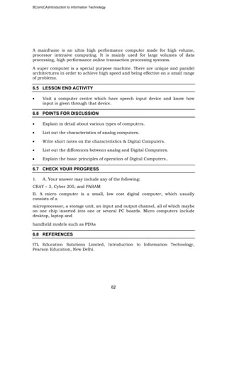 BCom(CA)Introduction to information Technology
62
A mainframe is an ultra high performance computer made for high volume,
processor intensive computing. It is mainly used for large volumes of data
processing, high performance online transaction processing systems.
A super computer is a special purpose machine. There are unique and parallel
architectures in order to achieve high speed and being effective on a small range
of problems.
6.5 LESSON END ACTIVITY
• Visit a computer centre which have speech input device and know how
input is given through that device.
6.6 POINTS FOR DISCUSSION
• Explain in detail about various types of computers.
• List out the characteristics of analog computers.
• Write short notes on the characteristics & Digital Computers.
• List out the differences between analog and Digital Computers.
• Explain the basic principles of operation of Digital Computers..
6.7 CHECK YOUR PROGRESS
1. A. Your answer may include any of the following:
CRAY – 3, Cyber 205, and PARAM
B. A micro computer is a small, low cost digital computer, which usually
consists of a
microprocessor, a storage unit, an input and output channel, all of which maybe
on one chip inserted into one or several PC boards. Micro computers include
desktop, laptop and
handheld models such as PDAs
6.8 REFERENCES
ITL Education Solutions Limited, Introduction to Information Technology,
Pearson Education, New Delhi.
 