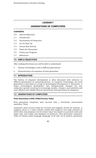 BCom(CA)Introduction to information Technology
63
LESSON-7
GENERATIONS OF COMPUTERS
CONTENTS
7.0 Aims & Objectives
7.1 Introduction
7.2 Generations of Computers
7.3 Let Us Sum Up
7.4. Lesson End Activity
7.5 Points for Discussion
7.6 Check your Progress
7.7 References
7.0 AIMS & OBJECTIVES
After reading this lesson you will be able to understand:
• Various technologies used in different generations.
• Characteristics of computers of each generation
7.1 INTRODUCTION
The history of computer development is often discussed with reference to
different generations of computing devices. In computer terminology, the word
generation is described as a stage of technological development or innovation. A
major technological development that fundamentally changed the way
computers operate resulting in increasingly smaller, cheaper, more powerful and
more efficient and reliable devices characterize each generation of computers.
7.2 GENERATIONS OF COMPUTERS
First Generation (1940-1956):Vacuum Tubes
First generation computers were vacuum tube / thermionic valves-based
machines. These
computers used vacuum tubes for circuitry and magnetic drums for memory. A
magnetic drum is a metal cylinder coated with magnetic iron-oxide material on
which data and programs can be stored. Input was based on punched cards and
paper tape, and output was displayed on printouts. First generation computers
relied on binary-coded language (language of 0s and 1s) to perform operations
 