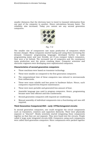 BCom(CA)Introduction to information Technology
65
smaller distances that the electrons have to travel to transmit information from
one part of the computer to another. Hence calculations became faster. The
reliability also increased. Today you cannot see any second generation
computers.
Fig : 7.2
The smaller size of components saw mass production of computers which
became cheaper. Many companies started buying and using them increasing the
demand. Computer programming languages developed further to make
programming easier and user friendly. yet if you compare today’s computers,
they were a lot behind. The increased use of computers and the consequent
mass production sent the prices crashing down. Computer scientists and
electronic engineers were developing more sophisticated computers.
Characteristics of second generation computers:
• These machines were based on transistor technology.
• These were smaller as compared to the first generation computers.
• The computational time of these computers was reduced to microseconds
from milliseconds.
• These were more reliable and less prone to hardware failure. Hence, such
computers required less frequent maintenance.
• These were more portable and generated less amount of heat.
• Assemble language was used to program computers. Hence, programming
became more time efficient and less cumbersome.
• Second generation computers still required air conditioning.
• Manual assembly of individual components into a functioning unit was still
required.
Third Generation Computers(1964 - early 1970s):Integrated circuits
In second generation computers, one could recognize the circuit components
such as transistors, resistors and capacitors distinctly. There were physically
separate or “discreet”. Slowly scientists started integrating these components
together so that they are not separate. They were fused into the circuits. People
called it large scale integrated circuits (LSI). Computers using such components
were called third generation computers. Since components were packed together
 