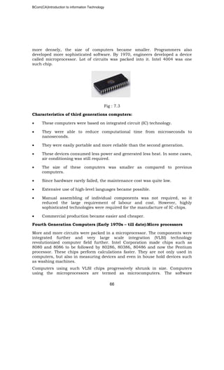 BCom(CA)Introduction to information Technology
66
more densely, the size of computers became smaller. Programmers also
developed more sophisticated software. By 1970, engineers developed a device
called microprocessor. Lot of circuits was packed into it. Intel 4004 was one
such chip.
Fig : 7.3
Characteristics of third generations computers:
• These computers were based on integrated circuit (IC) technology.
• They were able to reduce computational time from microseconds to
nanoseconds.
• They were easily portable and more reliable than the second generation.
• These devices consumed less power and generated less heat. In some cases,
air conditioning was still required.
• The size of these computers was smaller as compared to previous
computers.
• Since hardware rarely failed, the maintenance cost was quite low.
• Extensive use of high-level languages became possible.
• Manual assembling of individual components was not required, so it
reduced the large requirement of labour and cost. However, highly
sophisticated technologies were required for the manufacture of IC chips.
• Commercial production became easier and cheaper.
Fourth Generation Computers (Early 1970s – till date):Micro processors
More and more circuits were packed in a microprocessor. The components were
integrated further and very large scale integration (VLSI) technology
revolutionized computer field further. Intel Corporation made chips such as
8080 and 8086 to be followed by 80286, 80386, 80486 and now the Pentium
processor. These chips perform calculations faster. They are not only used in
computers, but also in measuring devices and even in house hold devices such
as washing machines.
Computers using such VLSI chips progressively shrunk in size. Computers
using the microprocessors are termed as microcomputers. The software
 