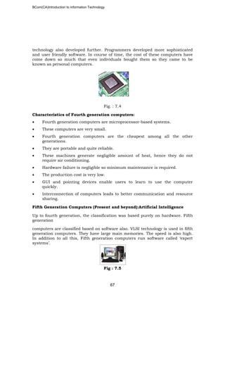 BCom(CA)Introduction to information Technology
67
technology also developed further. Programmers developed more sophisticated
and user friendly software. In course of time, the cost of these computers have
come down so much that even individuals bought them so they came to be
known as personal computers.
Fig. : 7.4
Characteristics of Fourth generation computers:
• Fourth generation computers are microprocessor-based systems.
• These computers are very small.
• Fourth generation computers are the cheapest among all the other
generations.
• They are portable and quite reliable.
• These machines generate negligible amount of heat, hence they do not
require air conditioning.
• Hardware failure is negligible so minimum maintenance is required.
• The production cost is very low.
• GUI and pointing devices enable users to learn to use the computer
quickly.
• Interconnection of computers leads to better communication and resource
sharing.
Fifth Generation Computers (Present and beyond):Artificial Intelligence
Up to fourth generation, the classification was based purely on hardware. Fifth
generation
computers are classified based on software also. VLSI technology is used in fifth
generation computers. They have large main memories. The speed is also high.
In addition to all this, Fifth generation computers run software called ‘expert
systems’.
Fig : 7.5
 