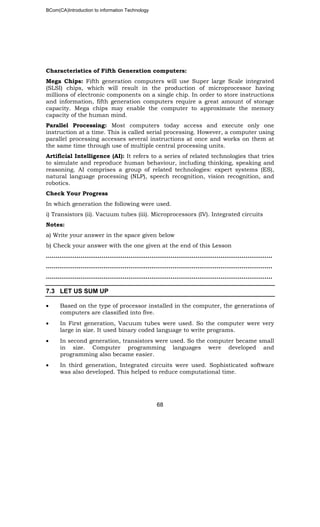 BCom(CA)Introduction to information Technology
68
Characteristics of Fifth Generation computers:
Mega Chips: Fifth generation computers will use Super large Scale integrated
(SLSI) chips, which will result in the production of microprocessor having
millions of electronic components on a single chip. In order to store instructions
and information, fifth generation computers require a great amount of storage
capacity. Mega chips may enable the computer to approximate the memory
capacity of the human mind.
Parallel Processing: Most computers today access and execute only one
instruction at a time. This is called serial processing. However, a computer using
parallel processing accesses several instructions at once and works on them at
the same time through use of multiple central processing units.
Artificial Intelligence (AI): It refers to a series of related technologies that tries
to simulate and reproduce human behaviour, including thinking, speaking and
reasoning. AI comprises a group of related technologies: expert systems (ES),
natural language processing (NLP), speech recognition, vision recognition, and
robotics.
Check Your Progress
In which generation the following were used.
i) Transistors (ii). Vacuum tubes (iii). Microprocessors (IV). Integrated circuits
Notes:
a) Write your answer in the space given below
b) Check your answer with the one given at the end of this Lesson
……………………………………………………………………………………………..………..
…………………………………………………………………………………………………..…..
……………………………………………………………………………………………………....
7.3 LET US SUM UP
• Based on the type of processor installed in the computer, the generations of
computers are classified into five.
• In First generation, Vacuum tubes were used. So the computer were very
large in size. It used binary coded language to write programs.
• In second generation, transistors were used. So the computer became small
in size. Computer programming languages were developed and
programming also became easier.
• In third generation, Integrated circuits were used. Sophisticated software
was also developed. This helped to reduce computational time.
 