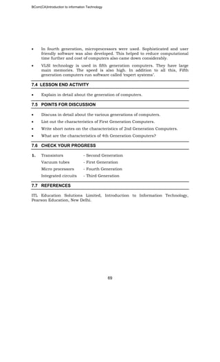 BCom(CA)Introduction to information Technology
69
• In fourth generation, microprocessors were used. Sophisticated and user
friendly software was also developed. This helped to reduce computational
time further and cost of computers also came down considerably.
• VLSI technology is used in fifth generation computers. They have large
main memories. The speed is also high. In addition to all this, Fifth
generation computers run software called ‘expert systems’.
7.4 LESSON END ACTIVITY
• Explain in detail about the generation of computers.
7.5 POINTS FOR DISCUSSION
• Discuss in detail about the various generations of computers.
• List out the characteristics of First Generation Computers.
• Write short notes on the characteristics of 2nd Generation Computers.
• What are the characteristics of 4th Generation Computers?
7.6 CHECK YOUR PROGRESS
1. Transistors - Second Generation
Vacuum tubes - First Generation
Micro processors - Fourth Generation
Integrated circuits - Third Generation
7.7 REFERENCES
ITL Education Solutions Limited, Introduction to Information Technology,
Pearson Education, New Delhi.
 