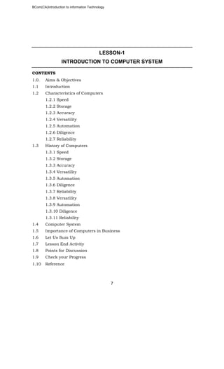 BCom(CA)Introduction to information Technology
7
LESSON-1
INTRODUCTION TO COMPUTER SYSTEM
CONTENTS
1.0. Aims & Objectives
1.1 Introduction
1.2 Characteristics of Computers
1.2.1 Speed
1.2.2 Storage
1.2.3 Accuracy
1.2.4 Versatility
1.2.5 Automation
1.2.6 Diligence
1.2.7 Reliability
1.3 History of Computers
1.3.1 Speed
1.3.2 Storage
1.3.3 Accuracy
1.3.4 Versatility
1.3.5 Automation
1.3.6 Diligence
1.3.7 Reliability
1.3.8 Versatility
1.3.9 Automation
1.3.10 Diligence
1.3.11 Reliability
1.4 Computer System
1.5 Importance of Computers in Business
1.6 Let Us Sum Up
1.7 Lesson End Activity
1.8 Points for Discussion
1.9 Check your Progress
1.10 Reference
 