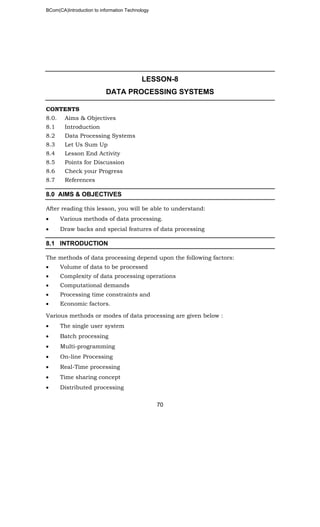 BCom(CA)Introduction to information Technology
70
LESSON-8
DATA PROCESSING SYSTEMS
CONTENTS
8.0. Aims & Objectives
8.1 Introduction
8.2 Data Processing Systems
8.3 Let Us Sum Up
8.4 Lesson End Activity
8.5 Points for Discussion
8.6 Check your Progress
8.7 References
8.0 AIMS & OBJECTIVES
After reading this lesson, you will be able to understand:
• Various methods of data processing.
• Draw backs and special features of data processing
8.1 INTRODUCTION
The methods of data processing depend upon the following factors:
• Volume of data to be processed
• Complexity of data processing operations
• Computational demands
• Processing time constraints and
• Economic factors.
Various methods or modes of data processing are given below :
• The single user system
• Batch processing
• Multi-programming
• On-line Processing
• Real-Time processing
• Time sharing concept
• Distributed processing
 