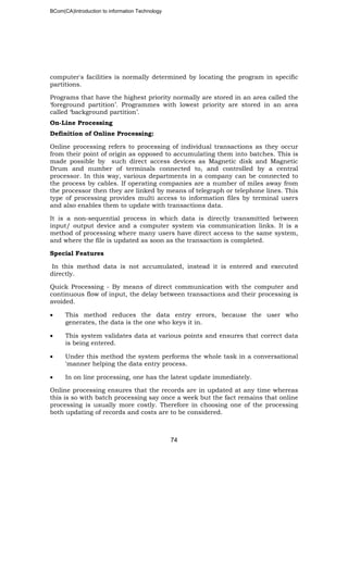 BCom(CA)Introduction to information Technology
74
computer's facilities is normally determined by locating the program in specific
partitions.
Programs that have the highest priority normally are stored in an area called the
‘foreground partition’. Programmes with lowest priority are stored in an area
called ‘background partition’.
On-Line Processing
Definition of Online Processing:
Online processing refers to processing of individual transactions as they occur
from their point of origin as opposed to accumulating them into batches. This is
made possible by such direct access devices as Magnetic disk and Magnetic
Drum and number of terminals connected to, and controlled by a central
processor. In this way, various departments in a company can be connected to
the process by cables. If operating companies are a number of miles away from
the processor then they are linked by means of telegraph or telephone lines. This
type of processing provides multi access to information files by terminal users
and also enables them to update with transactions data.
It is a non-sequential process in which data is directly transmitted between
input/ output device and a computer system via communication links. It is a
method of processing where many users have direct access to the same system,
and where the file is updated as soon as the transaction is completed.
Special Features
In this method data is not accumulated, instead it is entered and executed
directly.
Quick Processing - By means of direct communication with the computer and
continuous flow of input, the delay between transactions and their processing is
avoided.
• This method reduces the data entry errors, because the user who
generates, the data is the one who keys it in.
• This system validates data at various points and ensures that correct data
is being entered.
• Under this method the system performs the whole task in a conversational
'manner helping the data entry process.
• In on line processing, one has the latest update immediately.
Online processing ensures that the records are in updated at any time whereas
this is so with batch processing say once a week but the fact remains that online
processing is usually more costly. Therefore in choosing one of the processing
both updating of records and costs are to be considered.
 