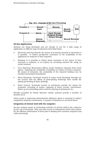 BCom(CA)Introduction to information Technology
75
Fig : 8.2 – Concept of On-Line Processing
Terminal 1 Record Memory
Input Record Disk
Storage
Terminal 2 Query Input Storage
Program Storage
Output Storage
System Record Retrieval
Response
On-line Applications:
Systems are being developed and are already in use for a wide range of
application in different type of industries described below:
• Electricity and Gas Boards: By means of terminals situated in showroom it
is possible to inform perspective customers of the availability of the
appliances in response to their inquiries.
• Banking: It is possible to inform bank customers of the status of their
accounts in response to an inquiry by accessing relevant file using on
online terminal.
• Tour Operators Reservation Offices accept telephone inquiries from travel
agents regarding the availability of holidays in respect of client's inquiries.
By means of terminals, the availability of the required holidays can be
checked and booked immediately.
• Stock Exchange: Terminals located in major stock Exchange through out
the country and the offices of participating brokerage from enable the
speedy processing of share dealings.
• Stock Control: Terminals located in warehouse provide the means for
automatic recording of stocks, updating of stock records, reservations,
follow-up of outstanding orders and the printing of picking list etc.,
Benefits provided by Online Systems: Online systems provide a number of
benefits all of
which assist in improving administrative efficiency which is essential in today's
competitive business environment. A number of benefits are out-lined below:
Integration of clerical work with the computer:
On-line systems assist in harnessing activities of clerical staff to the computer
by the use of terminals. They can have access to information which they require
for the efficient performance of their jobs in dealing with customer enquiries and
order processing.
 
