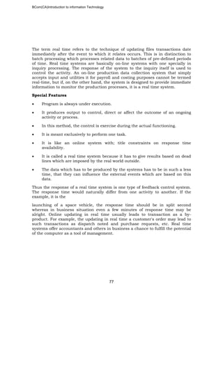 BCom(CA)Introduction to information Technology
77
The term real time refers to the technique of updating files transactions date
immediately after the event to which it relates occurs. This is in distinction to
batch processing which processes related data to batches of pre-defined periods
of time. Real time systems are basically on-line systems with one specially in
inquiry processing. The response of the system to the inquiry itself is used to
control the activity. An on-line production data collection system that simply
accepts input and utilities it for payroll and costing purposes cannot be termed
real-time, but if, on the other hand, the system is designed to provide immediate
information to monitor the production processes, it is a real time system.
Special Features
• Program is always under execution.
• It produces output to control, direct or affect the outcome of an ongoing
activity or process.
• In this method, the control is exercise during the actual functioning.
• It is meant exclusively to perform one task.
• It is like an online system with; title constraints on response time
availability.
• It is called a real time system because it has to give results based on dead
lines which are imposed by the real world outside.
• The data which has to be produced by the systems has to be in such a less
time, that they can influence the external events which are based on this
data.
Thus the response of a real time system is one type of feedback control system.
The response time would naturally differ from one activity to another. If the
example, it is the
launching of a space vehicle, the response time should be in split second
whereas in business situation even a few minutes of response time may be
alright. Online updating in real time usually leads to transaction as a by-
product. For example, the updating in real time a customer's order may lead to
such transactions as dispatch noted and purchase requests, etc. Real time
systems offer accountants and others in business a chance to fulfill the potential
of the computer as a tool of management.
 