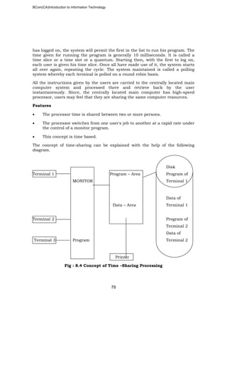 BCom(CA)Introduction to information Technology
79
has logged on, the system will permit the first in the list to run his program. The
time given for running the program is generally 10 milliseconds. It is called a
time slice or a time slot or a quantum. Starting then, with the first to log on,
each user is given his time slice. Once all have made use of it, the system starts
all over again, repeating the cycle. The system maintained is called a polling
system whereby each terminal is polled on a round robin basis.
All the instructions given by the users are carried to the centrally located main
computer system and processed there and retrieve back by the user
instantaneously. Since, the centrally located main computer has high-speed
processor, users may feel that they are sharing the same computer resources.
Features
• The processor time is shared between two or more persons.
• The processor switches from one user's job to another at a rapid rate under
the control of a monitor program.
• This concept is time based.
The concept of time-sharing can be explained with the help of the following
diagram.
Disk
Terminal 1 Program – Area Program of
MONITOR Terminal 1
Data of
Data – Area Terminal 1
Terminal 2 Program of
Terminal 2
Data of
Terminal 3 Program Terminal 2
Printer
Fig : 8.4 Concept of Time –Sharing Processing
 
