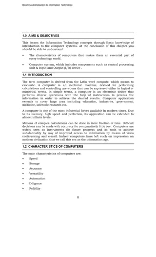 BCom(CA)Introduction to information Technology
8
1.0 AIMS & OBJECTIVES
This lesson the Information Technology concepts through Basic knowledge of
Introduction to the computer systems. At the conclusion of this chapter you
should be able to understand:
• The characteristics of computers that makes them an essential part of
every technology world.
• Computer system, which includes components such as central processing
unit & Input and Output (I/O) device .
1.1 INTRODUCTION
The term computer is derived from the Latin word compute, which means to
calculate. A computer is an electronic machine, devised for performing
calculations and controlling operations that can be expressed either in logical or
numerical terms. In simple terms, a computer is an electronic device that
performs diverse operations with the help of instructions to process the
information in order to achieve the desired results. Computer application
extends to cover huge area including education, industries, government,
medicine, scientific research etc.
A computer is one of the most influential forces available in modern times. Due
to its memory, high speed and perfection, its application can be extended to
almost infinite levels.
Millions of complex calculations can be done in mere fraction of time. Difficult
decisions can be made with accuracy for comparatively little cost. Computers are
widely seen as instruments for future progress and as tools to achieve
substantiality by way of improved access to information by means of video
conferencing and e-mail. Indeed computers have left such on impression on
modern civilization that we call this era as the information age.
1.2 CHARACTER STICS OF COMPUTERS
The main characteristics of computers are:
• Speed
• Storage
• Accuracy
• Versatility
• Automation
• Diligence
• Relbility
 