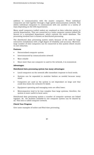 BCom(CA)Introduction to information Technology
81
addition to communication with the master computer. These individual
computers are tied together through a high speed communication network. This
allows individual computers to communicate with one another in a variety of
ways depending on the CIS requirements.
Many small computers (called nodes) are employed as data collection points in
several departments. They are connected to a main computer system (called File
Server) in a centralized department, which controls the entire database. The
processing involved here is known as distributed processing.
The distributed data processing system exists because of the need for large
interactive installations with a high degree of reliability and accuracy. Moreover,
large number of mini computers can be connected in this system which results
in cost reduction.
Features
• Decentralized computer system
• Interconnected by communication network
• More reliable
• Since more than one computer is used in the network, it is economical.
Advantages:
Distributed data processing system has many advantages:
• Local computers on the network offer immediate response to local needs.
• Systems can be expanded in modular fashion as needed because many
small
• Computers are used as the system is not dependant on large unit that
could shut down the network if it failed.
• Equipment operating and managing costs are often lower.
• Minicomputers tend to be less complex than large systems; therefore, the
system is more useful to local users.
Distributed data processing system a number of computer systems are linked
together. So the facilities available-in one computer system can be shared by
all. This link is called computer network.
Check Your Progress
Give some examples of online and Real-time processing.
 