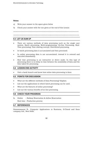 BCom(CA)Introduction to information Technology
82
Notes:
a) Write your answer in the space given below
b) Check your answer with the one given at the end of this Lesson
…………………………….………………………………………………………………………..
…………………………..…………………………………………………………………………..
8.3 LET US SUM UP
• There are various methods of data processing such as the single user
system, Batch processing, Multi-programming, On-line Processing, Real-
Time processing, Time sharing concept, Distributed processing.
• In batch processing data is accumulated and then processed.
• In online processing data is not accumulated, instead it is entered and
executed immediately.
• Real time processing is an interactive or direct mode. In this type of
processing there is no delay in time between the availability of data and the
time taken for processing.
8.4 LESSON END ACTIVITY
• Visit a bank branch and know how online data processing is done.
8.5 POINTS FOR DISCUSSION
• What are the different methods of Data Processing? Explain.
• List out the applications in which batch processing can be used.
• What are the features of online processing?
• List out the various benefits of on-line processing.
8.6 CHECK YOUR PROGRESS
1. Online – Railway Reservation & Airline Reservation
Real time - Production process
8.7 REFERENCES
Parameswaran R., Computer Applications in Business, S.Chand and Sons
company Ltd., New Delhi.
 
