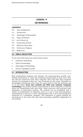 BCom(CA)Introduction to information Technology
83
LESSON - 9
NETWORKING
CONTENTS
9.0 Aims & Objectives
9.1 Introduction
9.2 Advantages of Networking
9.3 Types of Network
9.4 Let Us Sum Up
9.5 Lesson End Activity
9.7 Points for Discussion
9.8 Check your Progress
9.9 References
9.0 AIMS & OBJECTIVES
At the end of this lesson you will be able to know:
• Computer networking
• Types of networking
• Advantages of Networking.
• Various Topologies of LAN
9.1 INTRODUCTION
With standardized hardware and software, the microcomputers provide user-
friendly environment. It meets the computing requirements of most users. But,
the need for interaction with other computer users and with other computer
systems for exchange of data etc., has increased over the years. Networks are
increasingly meeting this need. From the users’ point of view the networks may
be of two types: Local area network and Wide area network. Computer
networking is the process of inter connecting two or more computers so that the
users can communicate with each other, share resources and overcome other
limitations of stand-alone systems. The network can be established with a
variety of combinations of computers such as a net of only microcomputers,
microcomputers and one or more minicomputers and a set of microcomputers
connected to a mainframe computer. The computers in typical network are
autonomous in the sense that they have processing capability independent of
the network.
 